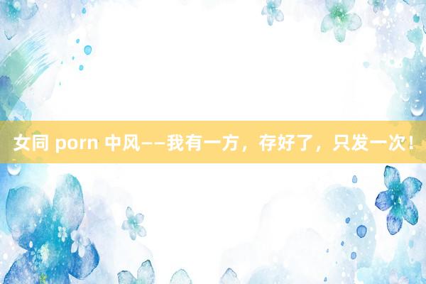 女同 porn 中风——我有一方,存好了,只发一次!
