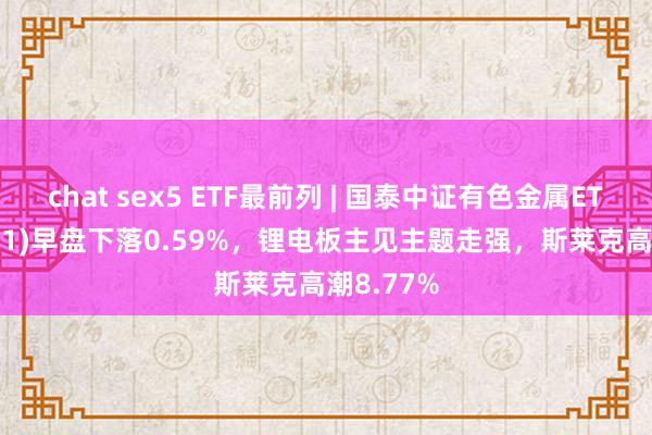 chat sex5 ETF最前列 | 国泰中证有色金属ETF(159881)早盘下落0.59%，锂电板主见主题走强，斯莱克高潮8.77%