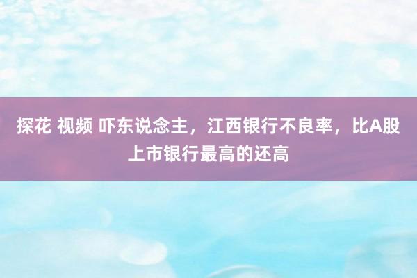 探花 视频 吓东说念主，江西银行不良率，比A股上市银行最高的还高