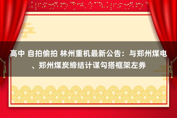 高中 自拍偷拍 林州重机最新公告：与郑州煤电、郑州煤炭缔结计谋勾搭框架左券