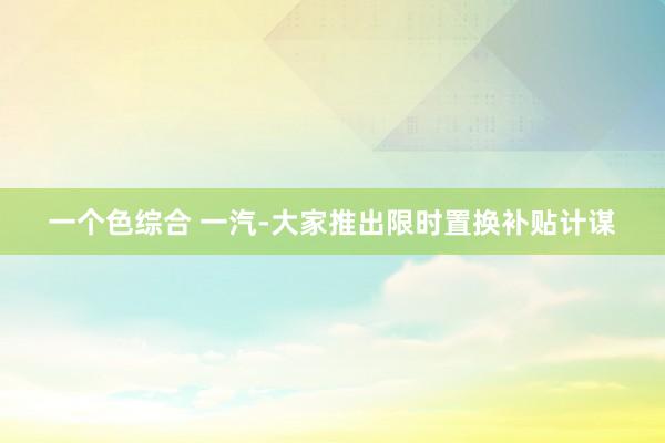 一个色综合 一汽-大家推出限时置换补贴计谋