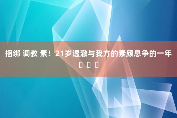 捆绑 调教 素!21岁透澈与我方的素颜息争的一年✨☀️