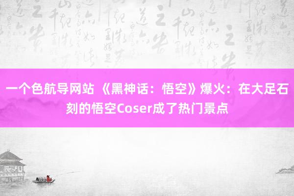 一个色航导网站 《黑神话:悟空》爆火:在大足石刻的悟空Coser成了热门景点