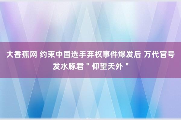 大香蕉网 约束中国选手弃权事件爆发后 万代官号发水豚君"仰望天外"