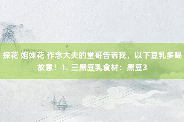 探花 姐妹花 作念大夫的堂哥告诉我,以下豆乳多喝故意!1. 三黑豆乳食材:黑豆3