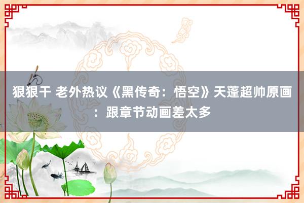 狠狠干 老外热议《黑传奇：悟空》天蓬超帅原画：跟章节动画差太多
