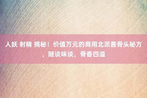 人妖 射精 揭秘！价值万元的商用北派酱骨头秘方，隧谈味谈，骨香四溢
