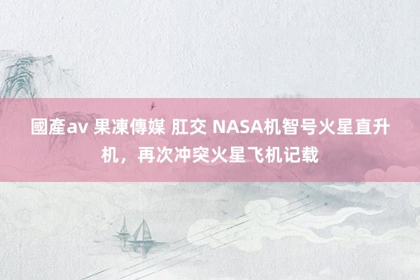 國產av 果凍傳媒 肛交 NASA机智号火星直升机，再次冲突火星飞机记载