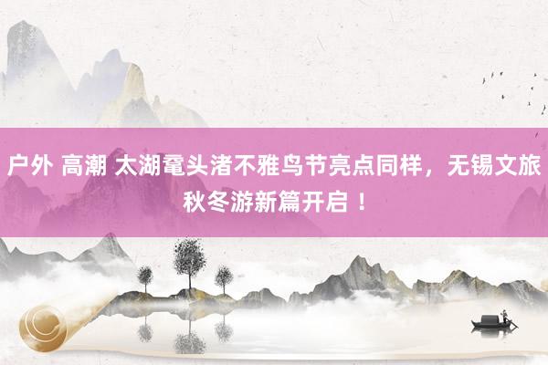 户外 高潮 太湖鼋头渚不雅鸟节亮点同样，无锡文旅秋冬游新篇开启 ！