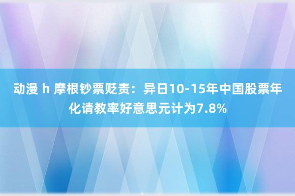 动漫 h 摩根钞票贬责：异日10-15年中国股票年化请教率好意思元计为7.8%