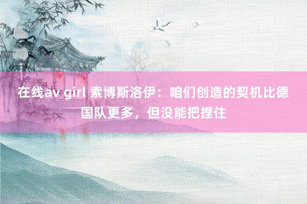 在线av girl 索博斯洛伊：咱们创造的契机比德国队更多，但没能把捏住