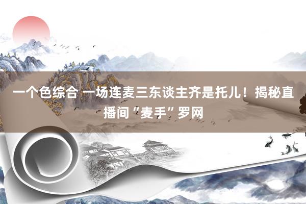 一个色综合 一场连麦三东谈主齐是托儿！揭秘直播间“麦手”罗网