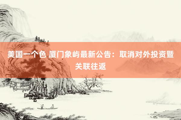 美国一个色 厦门象屿最新公告：取消对外投资暨关联往返