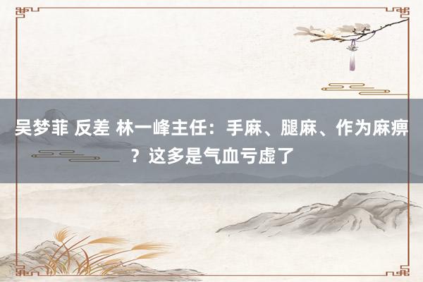 吴梦菲 反差 林一峰主任：手麻、腿麻、作为麻痹？这多是气血亏虚了