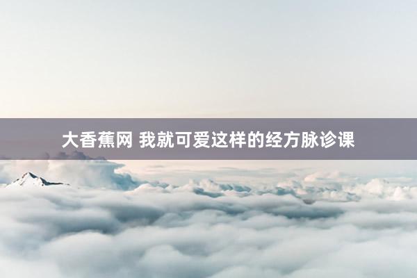 大香蕉网 我就可爱这样的经方脉诊课