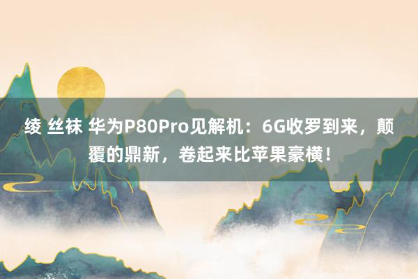绫 丝袜 华为P80Pro见解机：6G收罗到来，颠覆的鼎新，卷起来比苹果豪横！