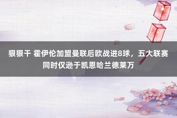 狠狠干 霍伊伦加盟曼联后欧战进8球，五大联赛同时仅逊于凯恩哈兰德莱万