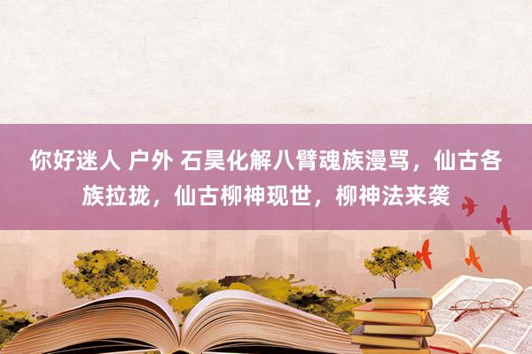 你好迷人 户外 石昊化解八臂魂族漫骂，仙古各族拉拢，仙古柳神现世，柳神法来袭