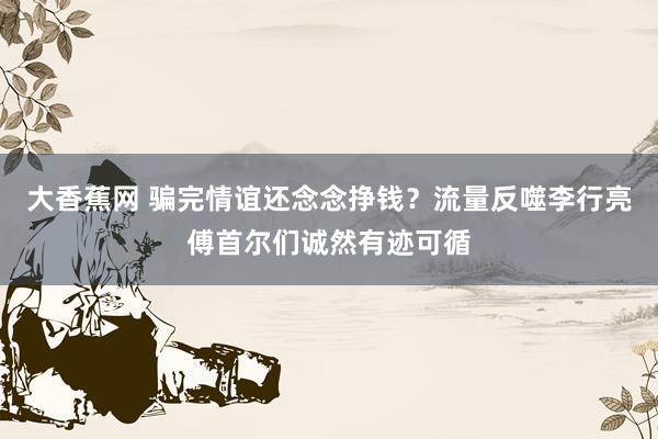 大香蕉网 骗完情谊还念念挣钱？流量反噬李行亮傅首尔们诚然有迹可循