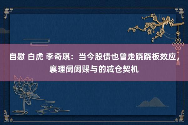 自慰 白虎 李奇琪:当今股债也曾走跷跷板效应,襄理阛阓赐与的减仓契机