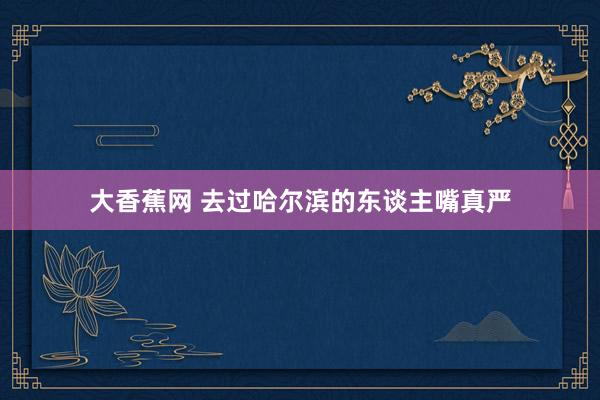 大香蕉网 去过哈尔滨的东谈主嘴真严