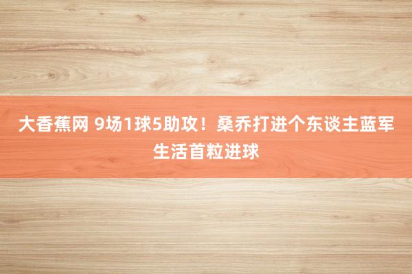 大香蕉网 9场1球5助攻！桑乔打进个东谈主蓝军生活首粒进球