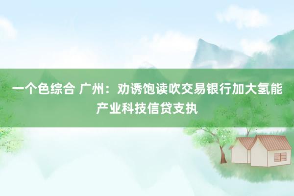 一个色综合 广州：劝诱饱读吹交易银行加大氢能产业科技信贷支执