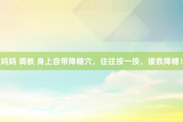 妈妈 调教 身上自带降糖穴，往往按一按，援救降糖！