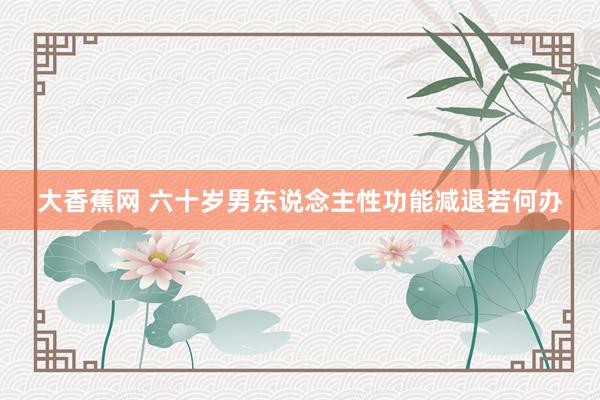 大香蕉网 六十岁男东说念主性功能减退若何办