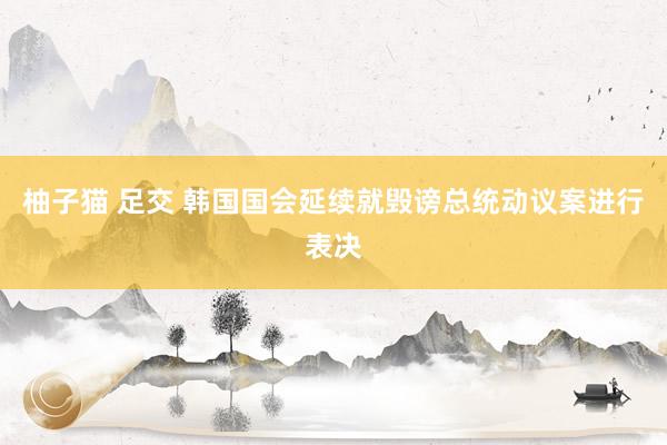 柚子猫 足交 韩国国会延续就毁谤总统动议案进行表决