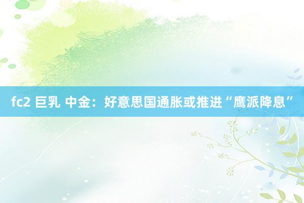 fc2 巨乳 中金：好意思国通胀或推进“鹰派降息”