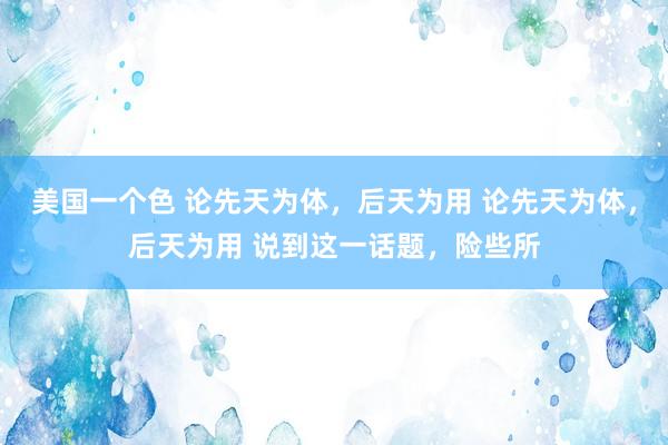 美国一个色 论先天为体,后天为用 论先天为体,后天为用 说到这一话题,险些所