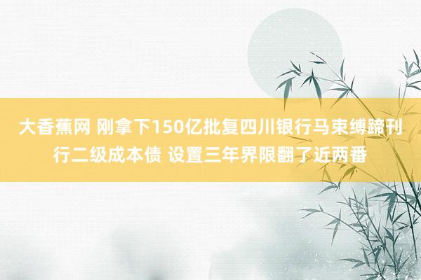 大香蕉网 刚拿下150亿批复四川银行马束缚蹄刊行二级成本债 设置三年界限翻了近两番