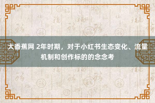 大香蕉网 2年时期，对于小红书生态变化、流量机制和创作标的的念念考