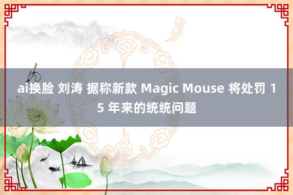 ai换脸 刘涛 据称新款 Magic Mouse 将处罚 15 年来的统统问题