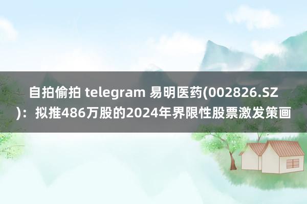 自拍偷拍 telegram 易明医药(002826.SZ)：拟推486万股的2024年界限性股票激发策画