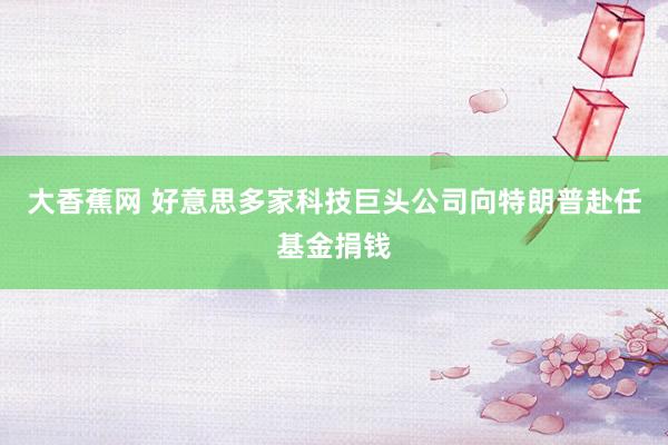 大香蕉网 好意思多家科技巨头公司向特朗普赴任基金捐钱