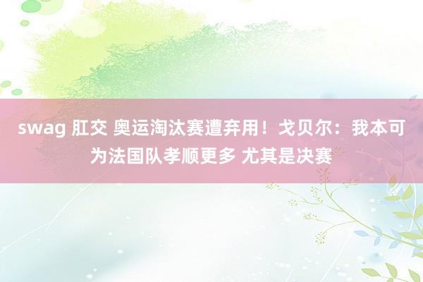 swag 肛交 奥运淘汰赛遭弃用!戈贝尔:我本可为法国队孝顺更多 尤其是决赛