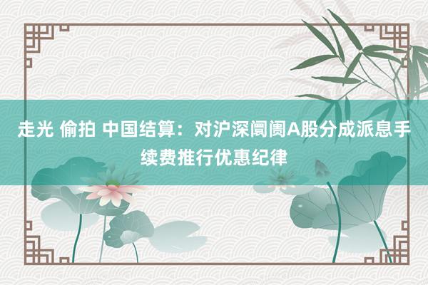 走光 偷拍 中国结算：对沪深阛阓A股分成派息手续费推行优惠纪律