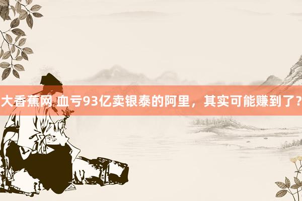 大香蕉网 血亏93亿卖银泰的阿里，其实可能赚到了？