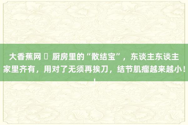 大香蕉网 ​厨房里的“散结宝”，东谈主东谈主家里齐有，用对了无须再挨刀，结节肌瘤越来越小！
