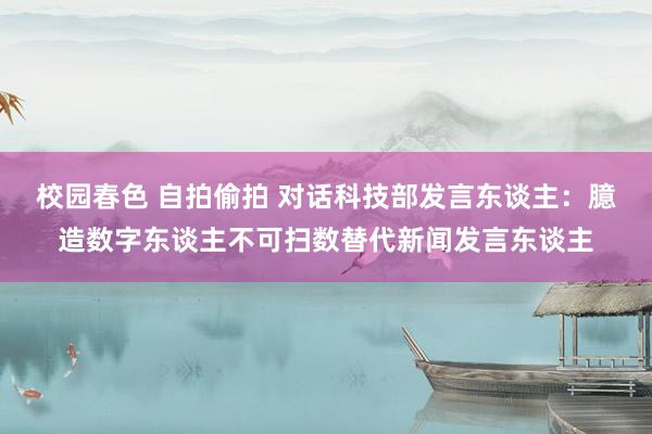 校园春色 自拍偷拍 对话科技部发言东谈主：臆造数字东谈主不可扫数替代新闻发言东谈主