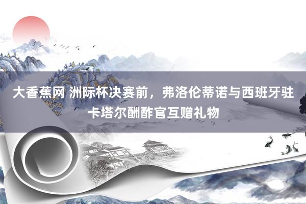 大香蕉网 洲际杯决赛前，弗洛伦蒂诺与西班牙驻卡塔尔酬酢官互赠礼物