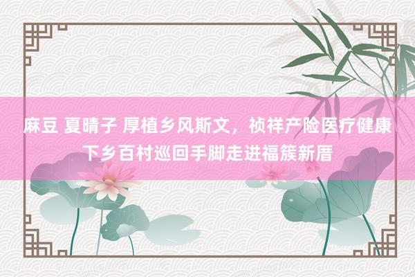 麻豆 夏晴子 厚植乡风斯文，祯祥产险医疗健康下乡百村巡回手脚走进福簇新厝