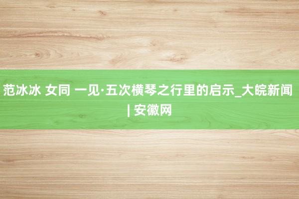 范冰冰 女同 一见·五次横琴之行里的启示_大皖新闻 | 安徽网
