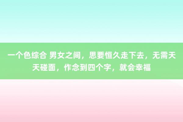 一个色综合 男女之间，思要恒久走下去，无需天天碰面，作念到四个字，就会幸福