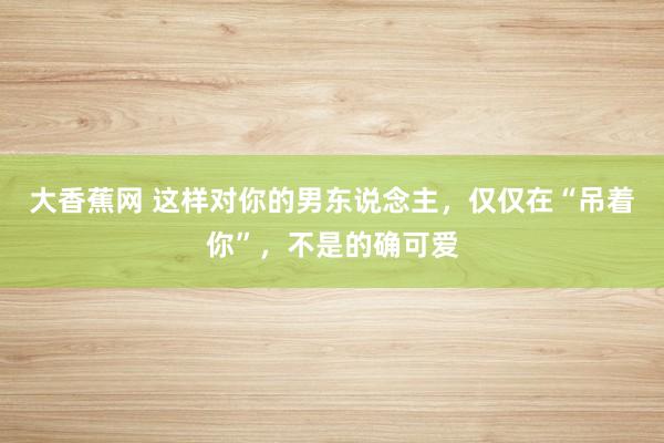 大香蕉网 这样对你的男东说念主，仅仅在“吊着你”，不是的确可爱