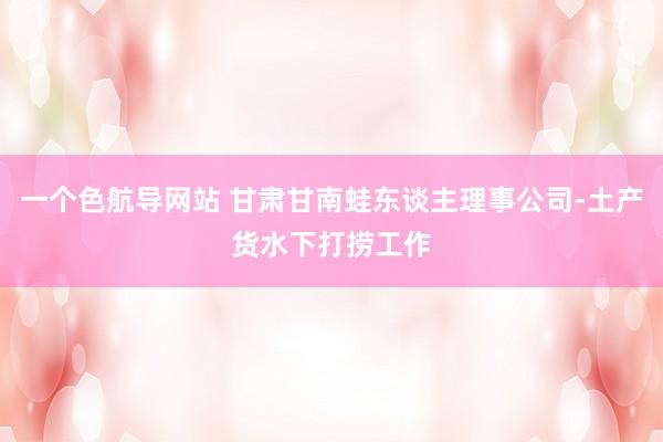 一个色航导网站 甘肃甘南蛙东谈主理事公司-土产货水下打捞工作