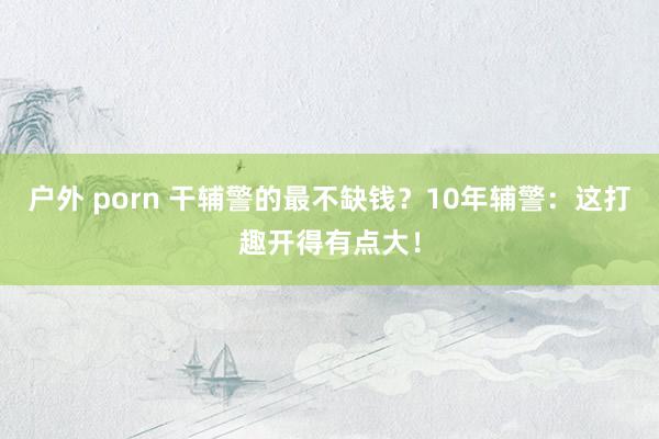 户外 porn 干辅警的最不缺钱？10年辅警：这打趣开得有点大！