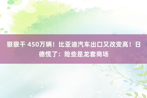 狠狠干 450万辆！比亚迪汽车出口又改变高！日德慌了：险些是龙套商场